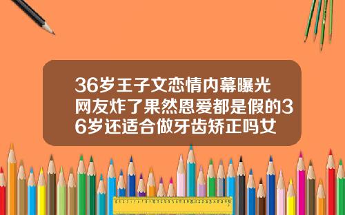 36岁王子文恋情内幕曝光网友炸了果然恩爱都是假的36岁还适合做牙齿矫正吗女