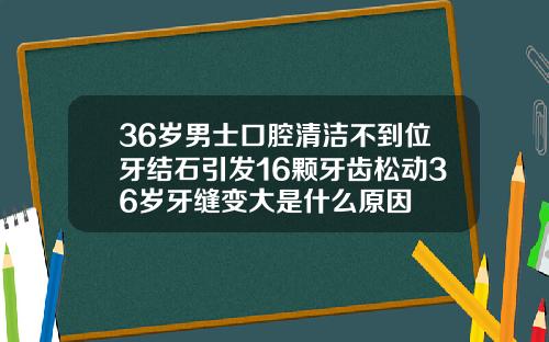 36岁男士口腔清洁不到位牙结石引发16颗牙齿松动36岁牙缝变大是什么原因