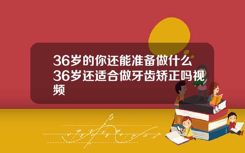 36岁的你还能准备做什么36岁还适合做牙齿矫正吗视频