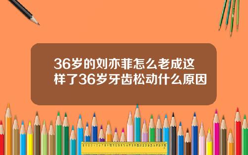 36岁的刘亦菲怎么老成这样了36岁牙齿松动什么原因