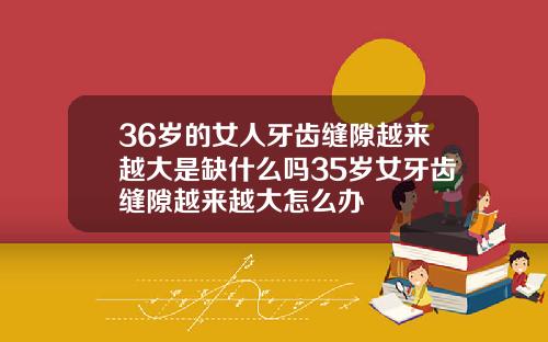 36岁的女人牙齿缝隙越来越大是缺什么吗35岁女牙齿缝隙越来越大怎么办