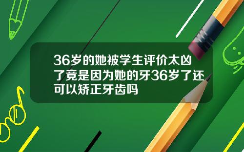 36岁的她被学生评价太凶了竟是因为她的牙36岁了还可以矫正牙齿吗