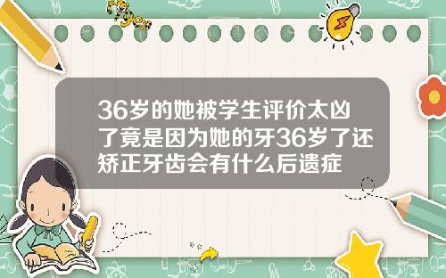 36岁的她被学生评价太凶了竟是因为她的牙36岁了还矫正牙齿会有什么后遗症