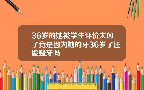 36岁的她被学生评价太凶了竟是因为她的牙36岁了还能整牙吗