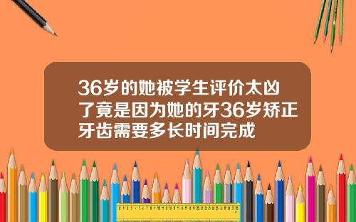 36岁的她被学生评价太凶了竟是因为她的牙36岁矫正牙齿需要多长时间完成
