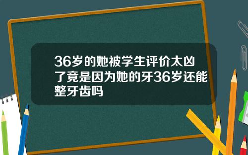 36岁的她被学生评价太凶了竟是因为她的牙36岁还能整牙齿吗