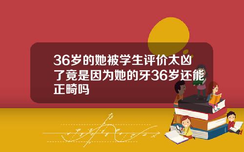 36岁的她被学生评价太凶了竟是因为她的牙36岁还能正畸吗