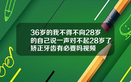 36岁的我不得不向28岁的自己说一声对不起28岁了矫正牙齿有必要吗视频