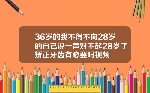 36岁的我不得不向28岁的自己说一声对不起28岁了矫正牙齿有必要吗视频