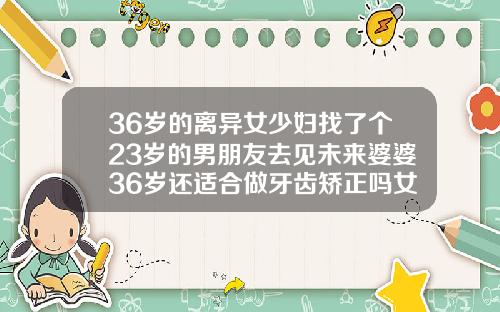 36岁的离异女少妇找了个23岁的男朋友去见未来婆婆36岁还适合做牙齿矫正吗女