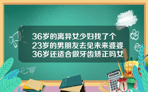 36岁的离异女少妇找了个23岁的男朋友去见未来婆婆36岁还适合做牙齿矫正吗女