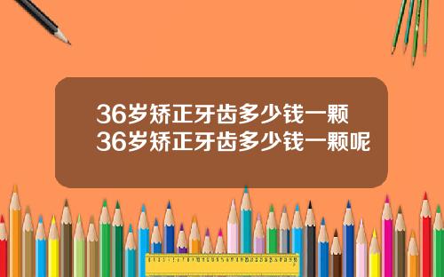 36岁矫正牙齿多少钱一颗36岁矫正牙齿多少钱一颗呢