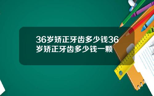 36岁矫正牙齿多少钱36岁矫正牙齿多少钱一颗
