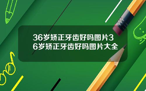 36岁矫正牙齿好吗图片36岁矫正牙齿好吗图片大全