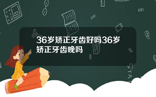 36岁矫正牙齿好吗36岁矫正牙齿晚吗
