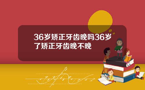 36岁矫正牙齿晚吗36岁了矫正牙齿晚不晚
