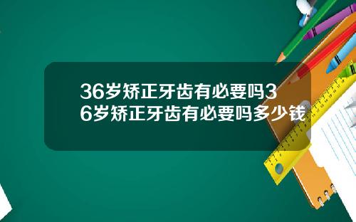 36岁矫正牙齿有必要吗36岁矫正牙齿有必要吗多少钱