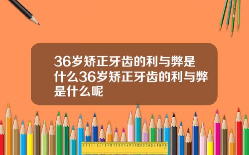 36岁矫正牙齿的利与弊是什么36岁矫正牙齿的利与弊是什么呢