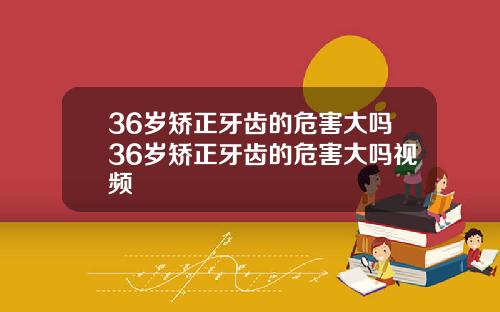 36岁矫正牙齿的危害大吗36岁矫正牙齿的危害大吗视频