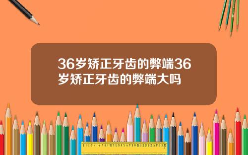 36岁矫正牙齿的弊端36岁矫正牙齿的弊端大吗