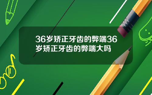 36岁矫正牙齿的弊端36岁矫正牙齿的弊端大吗