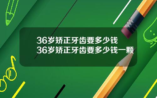 36岁矫正牙齿要多少钱 36岁矫正牙齿要多少钱一颗