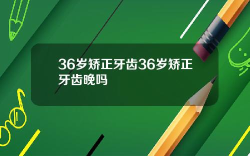 36岁矫正牙齿36岁矫正牙齿晚吗