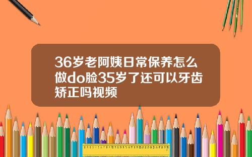 36岁老阿姨日常保养怎么做do脸35岁了还可以牙齿矫正吗视频