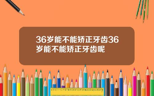 36岁能不能矫正牙齿36岁能不能矫正牙齿呢