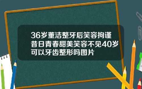 36岁董洁整牙后笑容拘谨昔日青春甜美笑容不见40岁可以牙齿整形吗图片