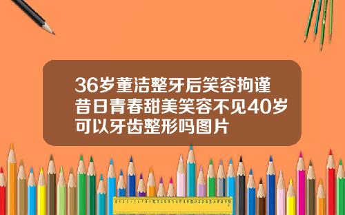 36岁董洁整牙后笑容拘谨昔日青春甜美笑容不见40岁可以牙齿整形吗图片