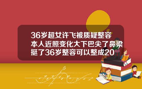 36岁超女许飞被质疑整容本人近照变化大下巴尖了鼻梁挺了36岁整容可以整成20岁的样子吗