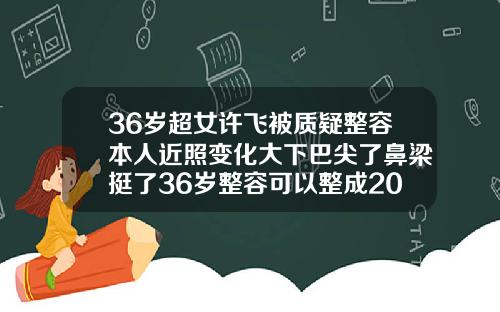 36岁超女许飞被质疑整容本人近照变化大下巴尖了鼻梁挺了36岁整容可以整成20岁的样子吗