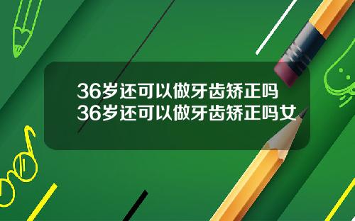 36岁还可以做牙齿矫正吗36岁还可以做牙齿矫正吗女