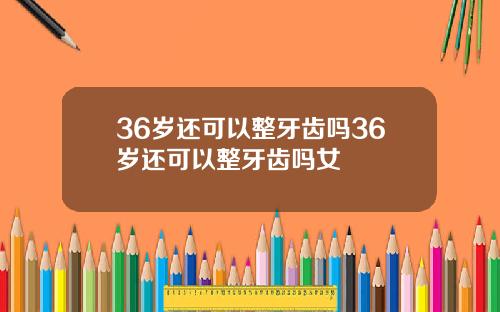 36岁还可以整牙齿吗36岁还可以整牙齿吗女