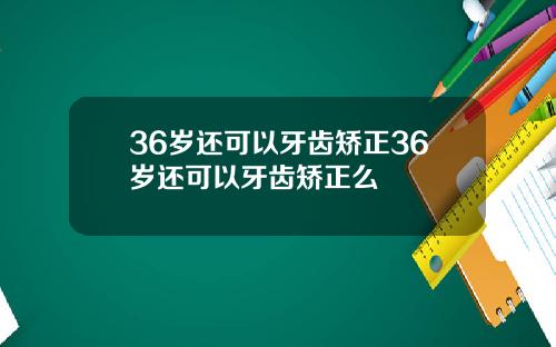 36岁还可以牙齿矫正36岁还可以牙齿矫正么