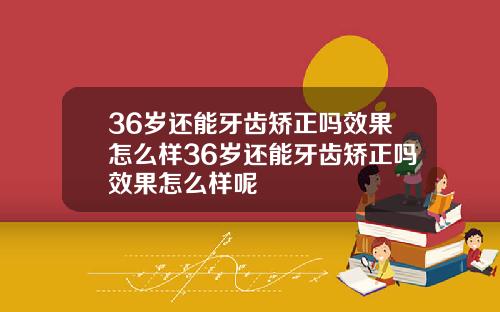 36岁还能牙齿矫正吗效果怎么样36岁还能牙齿矫正吗效果怎么样呢