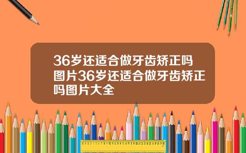 36岁还适合做牙齿矫正吗图片36岁还适合做牙齿矫正吗图片大全