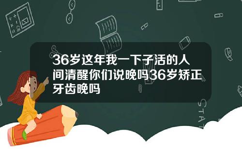 36岁这年我一下子活的人间清醒你们说晚吗36岁矫正牙齿晚吗