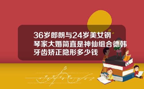 36岁郎朗与24岁美女钢琴家大婚简直是神仙组合德韩牙齿矫正隐形多少钱