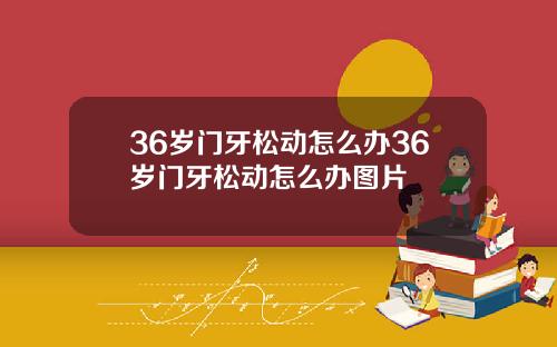 36岁门牙松动怎么办36岁门牙松动怎么办图片