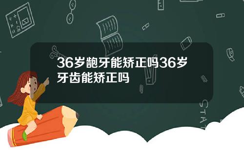 36岁龅牙能矫正吗36岁牙齿能矫正吗