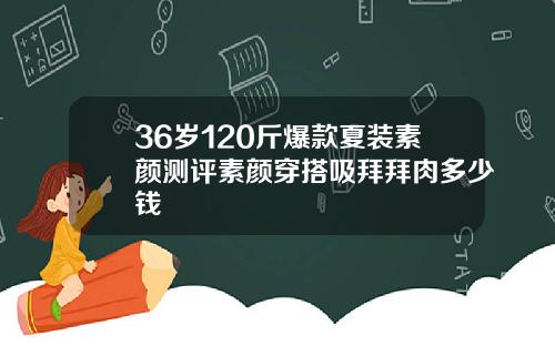 36岁120斤爆款夏装素颜测评素颜穿搭吸拜拜肉多少钱