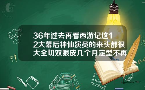 36年过去再看西游记这12大幕后神仙演员的来头都很大全切双眼皮几个月定型不再变窄