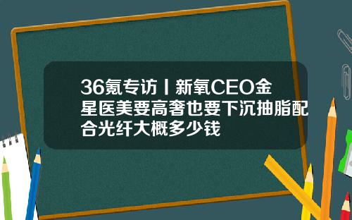 36氪专访丨新氧CEO金星医美要高奢也要下沉抽脂配合光纤大概多少钱