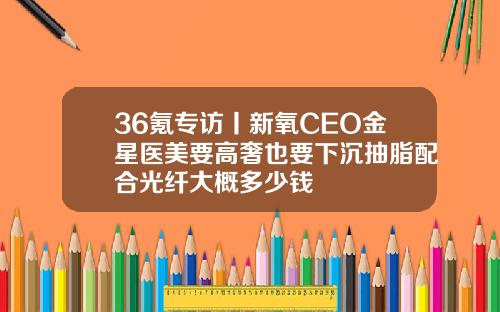 36氪专访丨新氧CEO金星医美要高奢也要下沉抽脂配合光纤大概多少钱