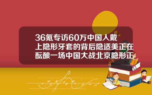 36氪专访60万中国人戴上隐形牙套的背后隐适美正在酝酿一场中国大战北京隐形正畸