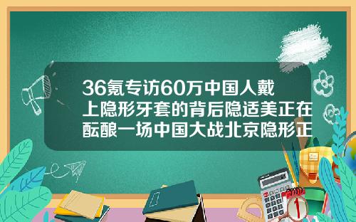 36氪专访60万中国人戴上隐形牙套的背后隐适美正在酝酿一场中国大战北京隐形正畸