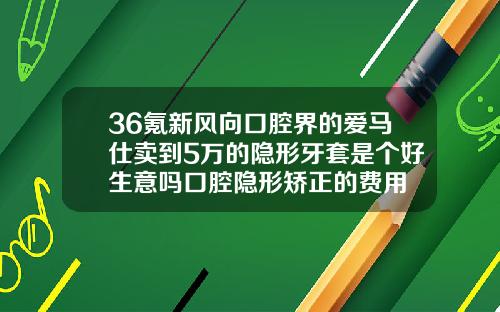 36氪新风向口腔界的爱马仕卖到5万的隐形牙套是个好生意吗口腔隐形矫正的费用