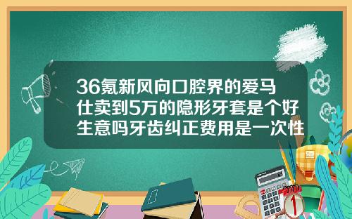 36氪新风向口腔界的爱马仕卖到5万的隐形牙套是个好生意吗牙齿纠正费用是一次性结清吗